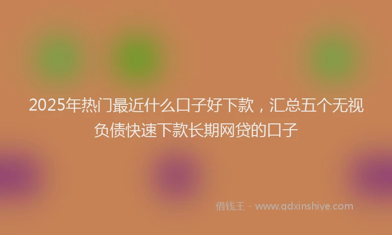 2025年热门最近什么口子好下款，汇总五个无视负债快速下款长期网贷的口子