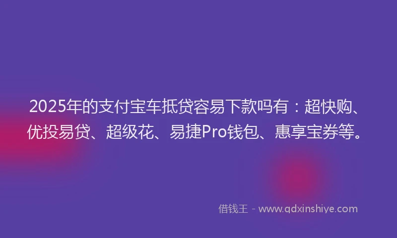 2025年的支付宝车抵贷容易下款吗有：超快购、优投易贷、超级花、易捷Pro钱包、惠享宝券等。