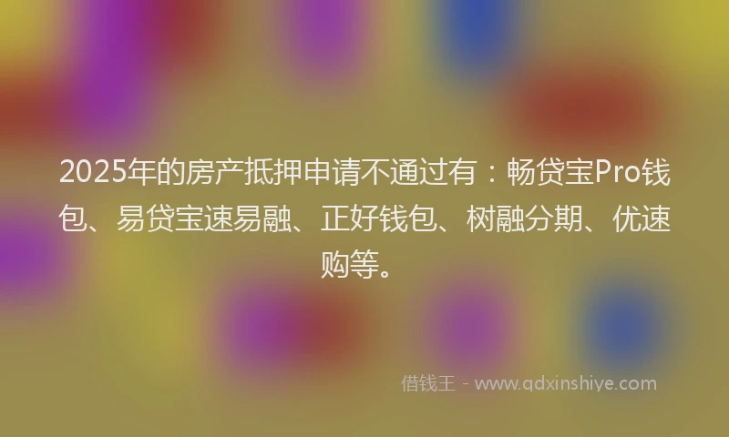 2025年的房产抵押申请不通过有：畅贷宝Pro钱包、易贷宝速易融、正好钱包、树融分期、优速购等。