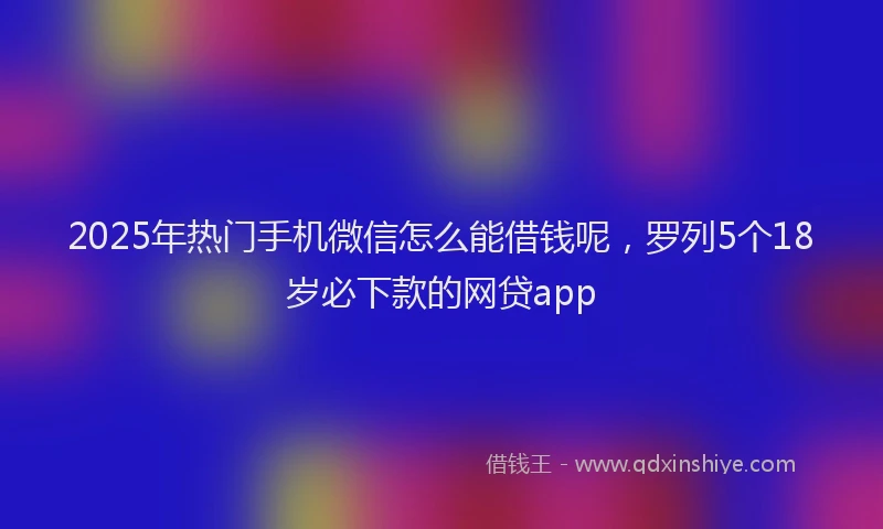 2025年热门手机微信怎么能借钱呢，罗列5个18岁必下款的网贷app