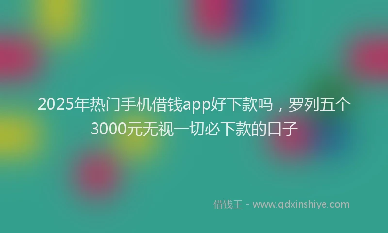 2025年热门手机借钱app好下款吗，罗列五个3000元无视一切必下款的口子