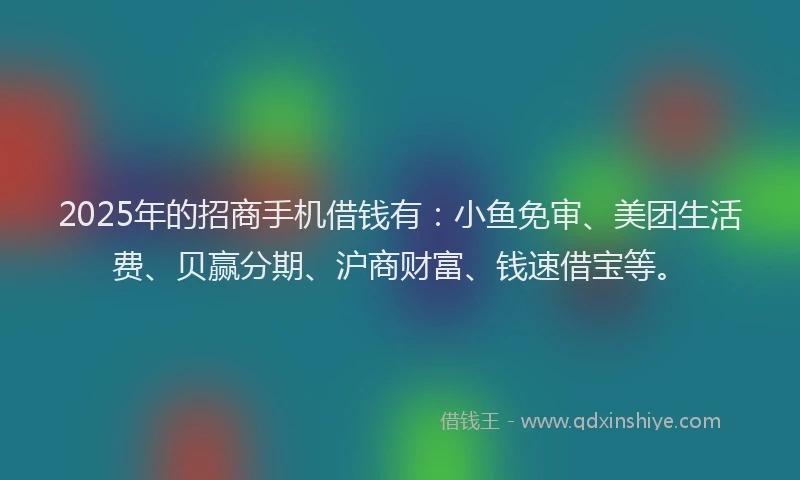 2025年的招商手机借钱有：小鱼免审、美团生活费、贝赢分期、沪商财富、钱速借宝等。