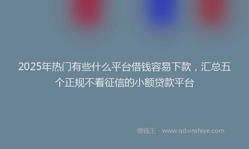 2025年热门有些什么平台借钱容易下款，汇总五个正规不看征信的小额贷款平台