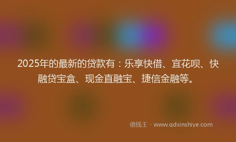 2025年的最新的贷款有：乐享快借、宜花呗、快融贷宝盒、现金直融宝、捷信金融等。