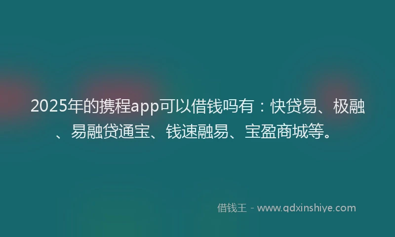 2025年的携程app可以借钱吗有：快贷易、极融、易融贷通宝、钱速融易、宝盈商城等。