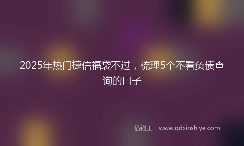 2025年热门捷信福袋不过，梳理5个不看负债查询的口子