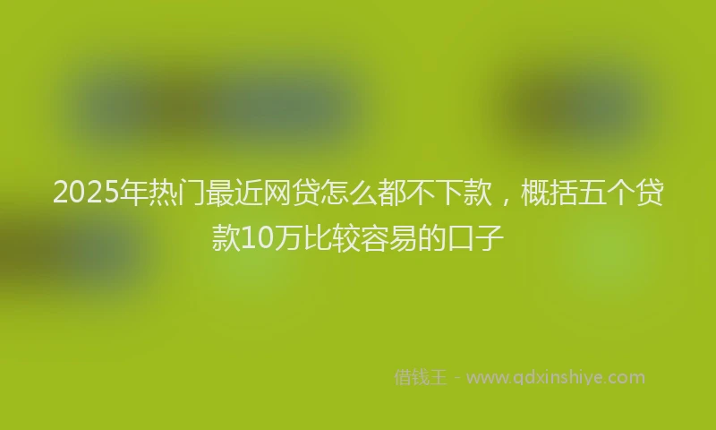 2025年热门最近网贷怎么都不下款，概括五个贷款10万比较容易的口子