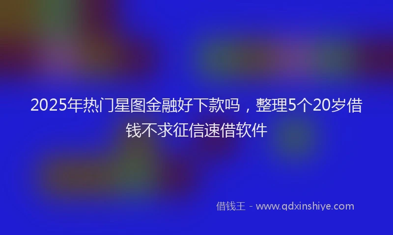 2025年热门星图金融好下款吗，整理5个20岁借钱不求征信速借软件
