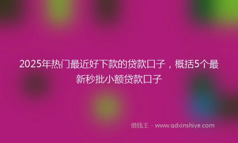 2025年热门最近好下款的贷款口子，概括5个最新秒批小额贷款口子