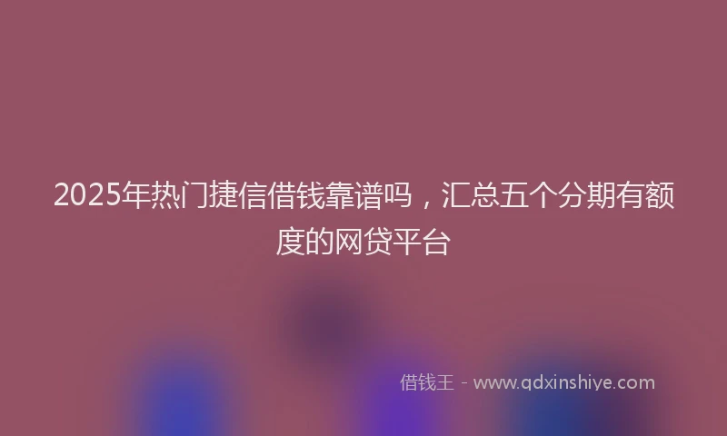 2025年热门捷信借钱靠谱吗，汇总五个分期有额度的网贷平台