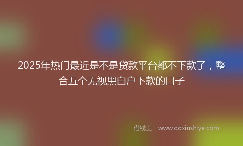 2025年热门最近是不是贷款平台都不下款了，整合五个无视黑白户下款的口子