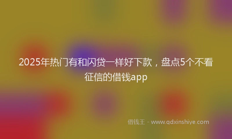 2025年热门有和闪贷一样好下款，盘点5个不看征信的借钱app