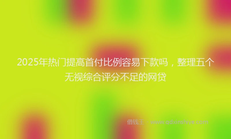 2025年热门提高首付比例容易下款吗，整理五个无视综合评分不足的网贷
