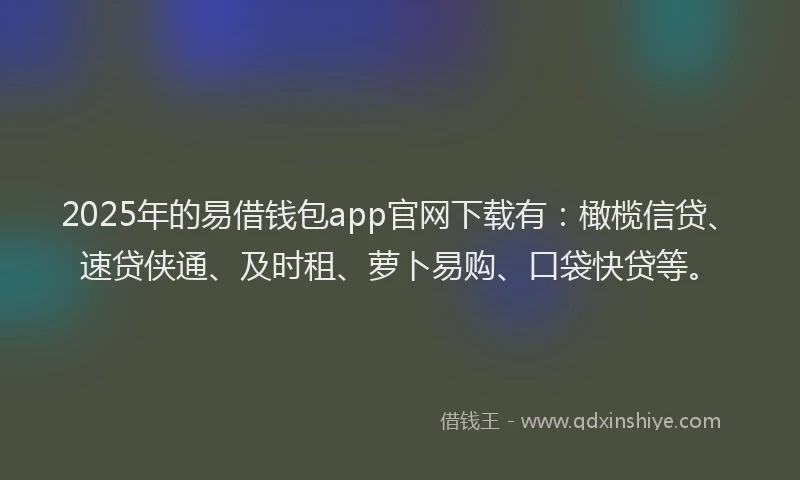 2025年的易借钱包app官网下载有：橄榄信贷、速贷侠通、及时租、萝卜易购、口袋快贷等。
