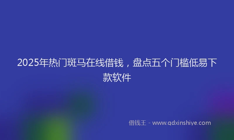 2025年热门斑马在线借钱，盘点五个门槛低易下款软件