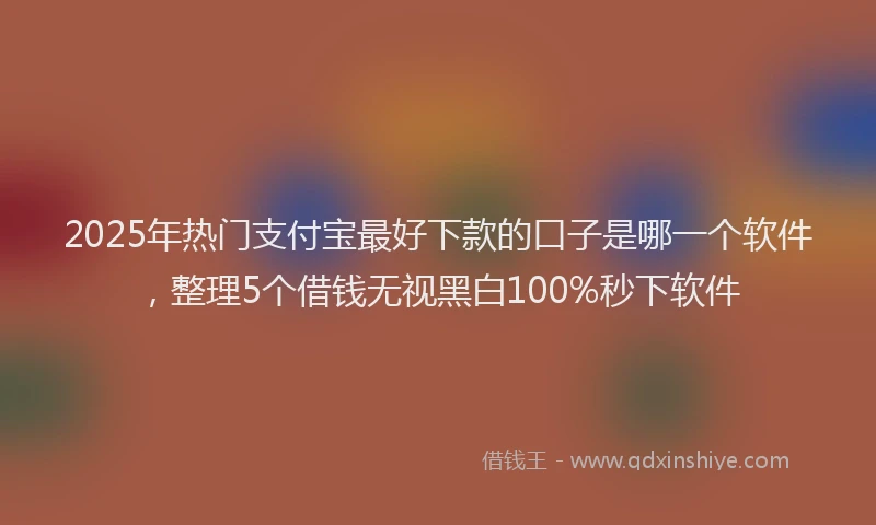 2025年热门支付宝最好下款的口子是哪一个软件，整理5个借钱无视黑白100%秒下软件