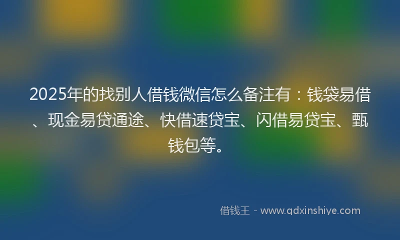 2025年的找别人借钱微信怎么备注有：钱袋易借、现金易贷通途、快借速贷宝、闪借易贷宝、甄钱包等。