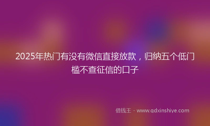 2025年热门有没有微信直接放款，归纳五个低门槛不查征信的口子
