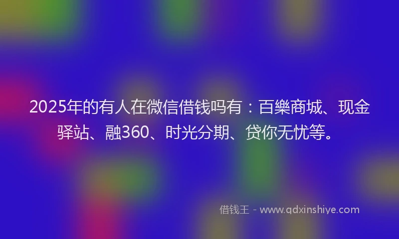 2025年的有人在微信借钱吗有：百樂商城、现金驿站、融360、时光分期、贷你无忧等。