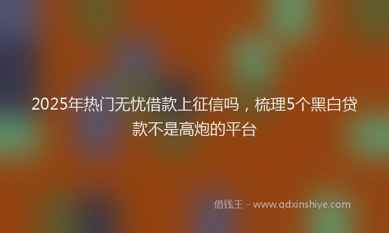 2025年热门无忧借款上征信吗，梳理5个黑白贷款不是高炮的平台