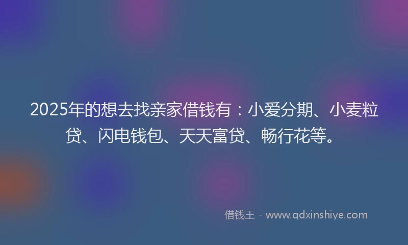 2025年的想去找亲家借钱有：小爱分期、小麦粒贷、闪电钱包、天天富贷、畅行花等。