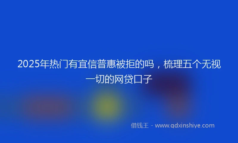 2025年热门有宜信普惠被拒的吗，梳理五个无视一切的网贷口子