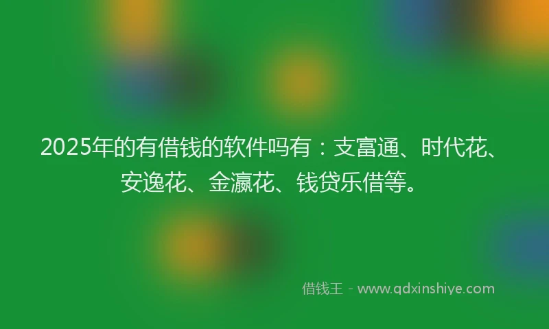 2025年的有借钱的软件吗有：支富通、时代花、安逸花、金瀛花、钱贷乐借等。