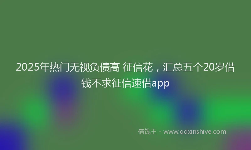 2025年热门无视负债高 征信花，汇总五个20岁借钱不求征信速借app