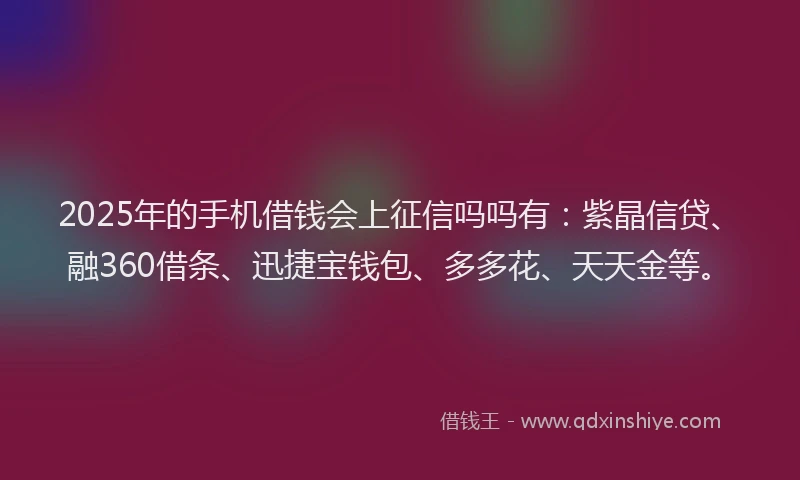 2025年的手机借钱会上征信吗吗有：紫晶信贷、融360借条、迅捷宝钱包、多多花、天天金等。