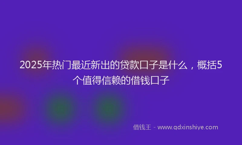 2025年热门最近新出的贷款口子是什么，概括5个值得信赖的借钱口子