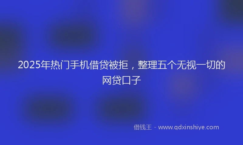 2025年热门手机借贷被拒，整理五个无视一切的网贷口子