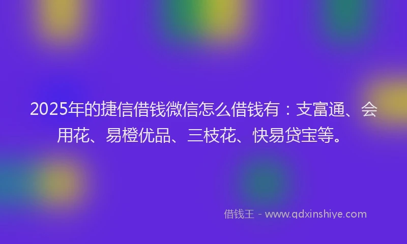 2025年的捷信借钱微信怎么借钱有：支富通、会用花、易橙优品、三枝花、快易贷宝等。