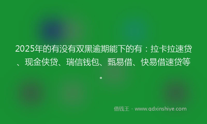 2025年的有没有双黑逾期能下的有：拉卡拉速贷、现金侠贷、瑞信钱包、甄易借、快易借速贷等。
