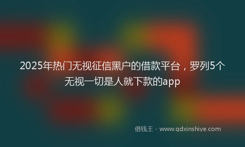 2025年热门无视征信黑户的借款平台，罗列5个无视一切是人就下款的app
