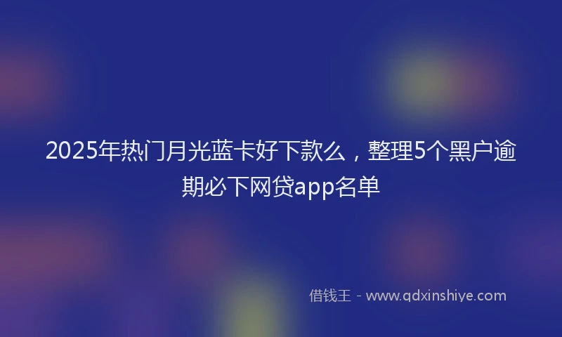 2025年热门月光蓝卡好下款么，整理5个黑户逾期必下网贷app名单