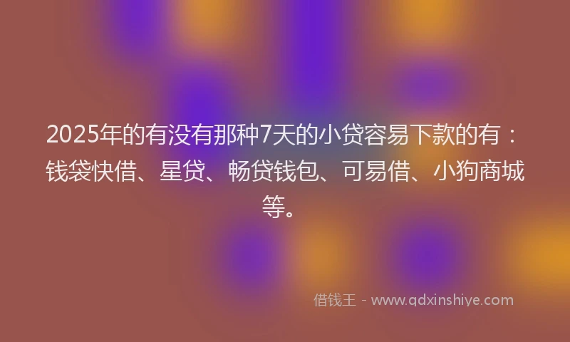 2025年的有没有那种7天的小贷容易下款的有：钱袋快借、星贷、畅贷钱包、可易借、小狗商城等。