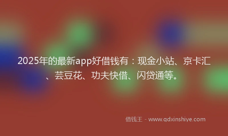 2025年的最新app好借钱有：现金小站、京卡汇、芸豆花、功夫快借、闪贷通等。
