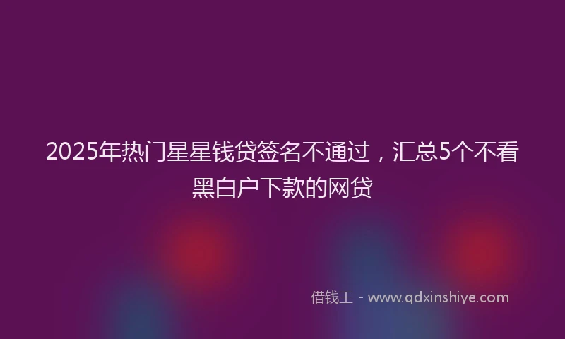 2025年热门星星钱贷签名不通过，汇总5个不看黑白户下款的网贷