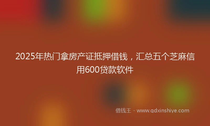 2025年热门拿房产证抵押借钱，汇总五个芝麻信用600贷款软件