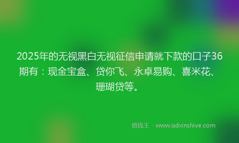 2025年的无视黑白无视征信申请就下款的口子36期有：现金宝盒、贷你飞、永卓易购、喜米花、珊瑚贷等。
