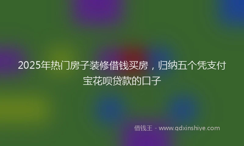 2025年热门房子装修借钱买房，归纳五个凭支付宝花呗贷款的口子