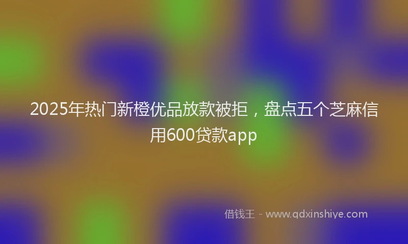 2025年热门新橙优品放款被拒，盘点五个芝麻信用600贷款app