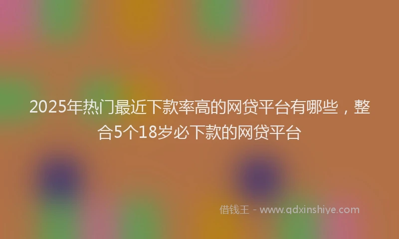 2025年热门最近下款率高的网贷平台有哪些，整合5个18岁必下款的网贷平台