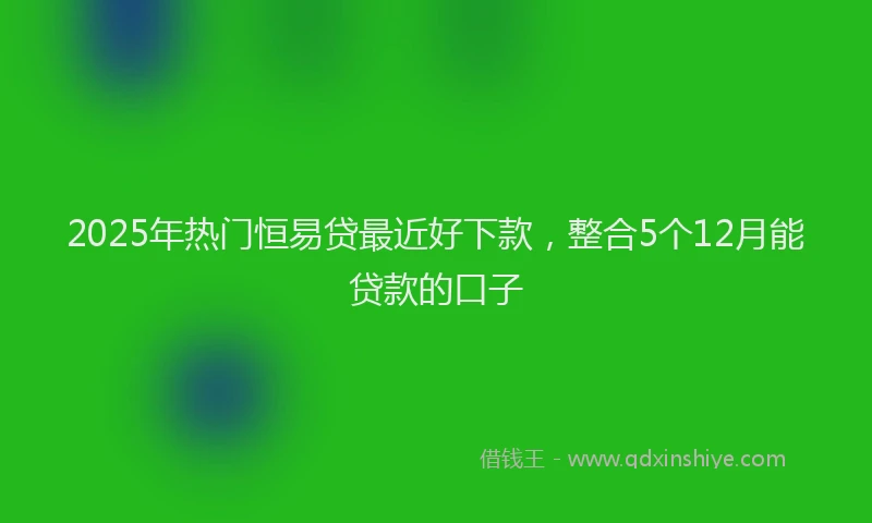 2025年热门恒易贷最近好下款，整合5个12月能贷款的口子