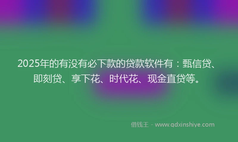 2025年的有没有必下款的贷款软件有：甄信贷、即刻贷、享下花、时代花、现金直贷等。