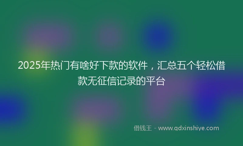 2025年热门有啥好下款的软件，汇总五个轻松借款无征信记录的平台