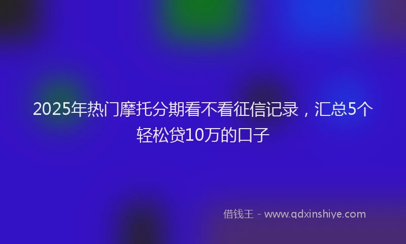 2025年热门摩托分期看不看征信记录，汇总5个轻松贷10万的口子