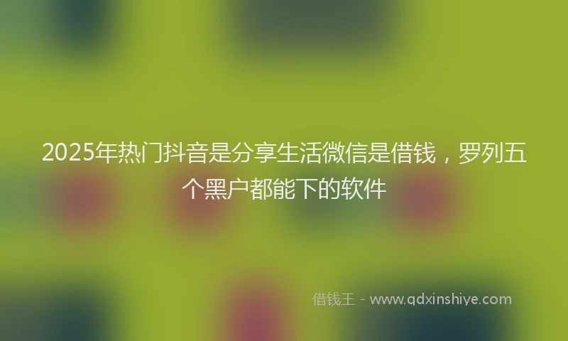 2025年热门抖音是分享生活微信是借钱，罗列五个黑户都能下的软件