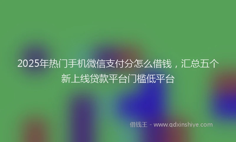 2025年热门手机微信支付分怎么借钱，汇总五个新上线贷款平台门槛低平台