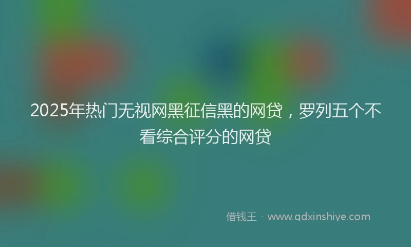 2025年热门无视网黑征信黑的网贷，罗列五个不看综合评分的网贷